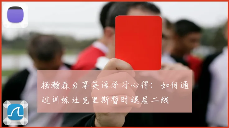 杨瀚森分享英语学习心得：如何通过训练让克里斯暂时退居二线