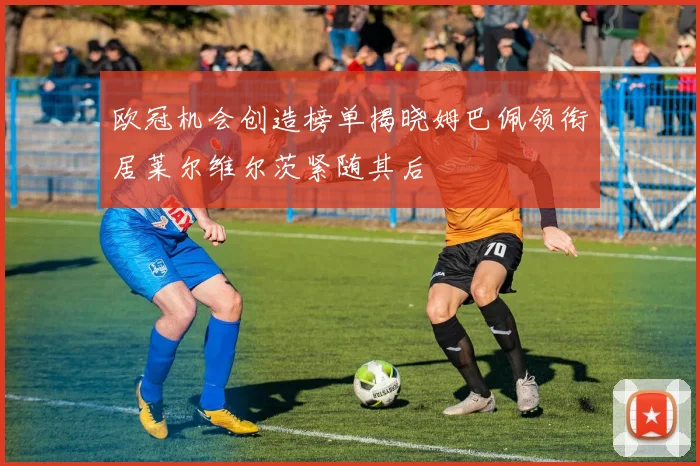 欧冠机会创造榜单揭晓姆巴佩领衔居莱尔维尔茨紧随其后