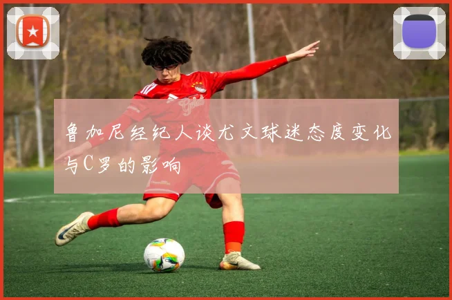 鲁加尼经纪人谈尤文球迷态度变化与C罗的影响