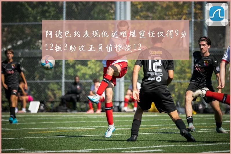 阿德巴约表现低迷难堪重任仅得9分12板3助攻正负值惨淡12