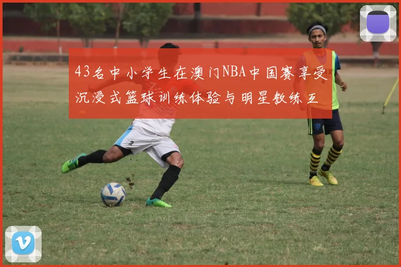 43名中小学生在澳门NBA中国赛享受沉浸式篮球训练体验与明星教练互动