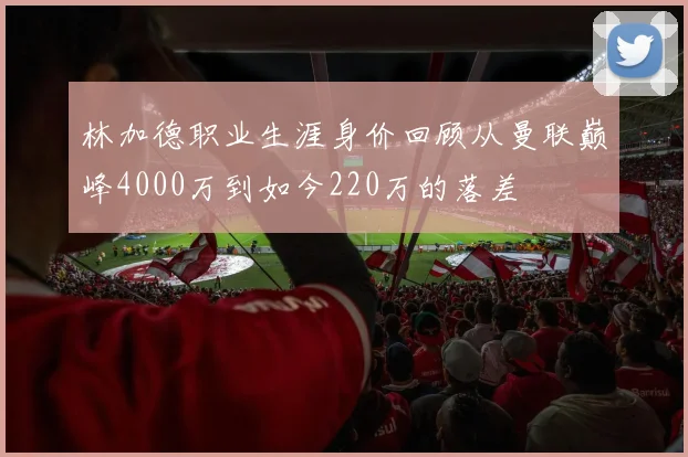 林加德职业生涯身价回顾从曼联巅峰4000万到如今220万的落差