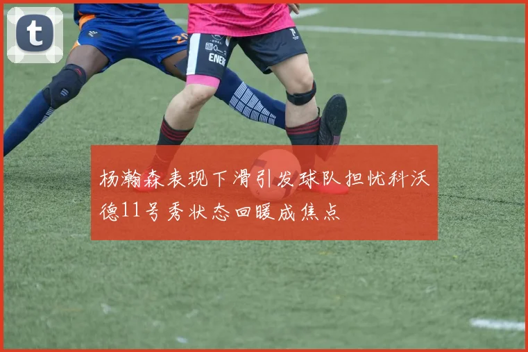 杨瀚森表现下滑引发球队担忧科沃德11号秀状态回暖成焦点