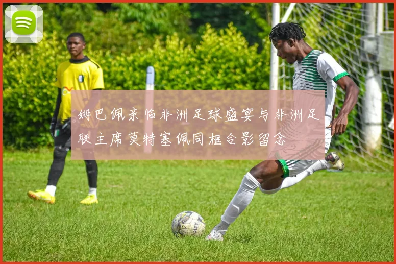 姆巴佩亲临非洲足球盛宴与非洲足联主席莫特塞佩同框合影留念