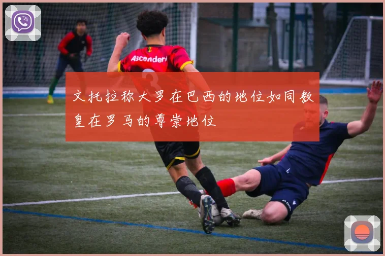 文托拉称大罗在巴西的地位如同教皇在罗马的尊崇地位