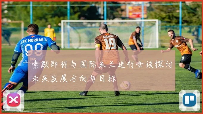 索默即将与国际米兰进行会谈探讨未来发展方向与目标