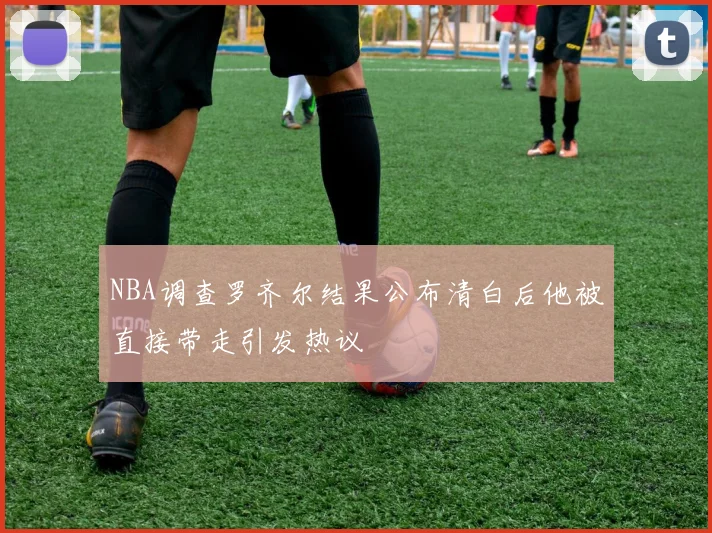 NBA调查罗齐尔结果公布清白后他被直接带走引发热议