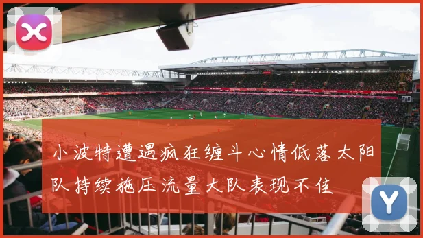 小波特遭遇疯狂缠斗心情低落太阳队持续施压流量大队表现不佳