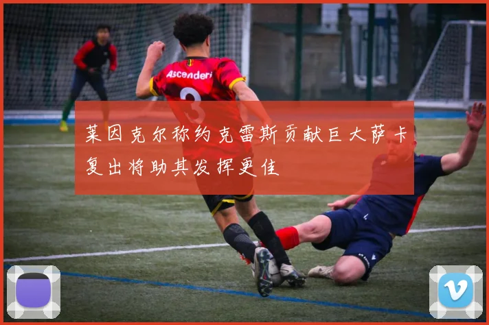 莱因克尔称约克雷斯贡献巨大萨卡复出将助其发挥更佳