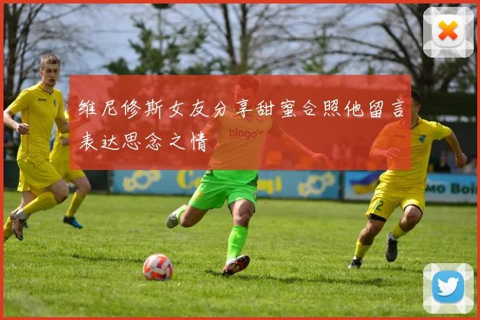 维尼修斯女友分享甜蜜合照他留言表达思念之情
