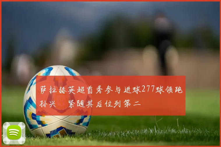 萨拉赫英超首秀参与进球277球领跑孙兴慜紧随其后位列第二