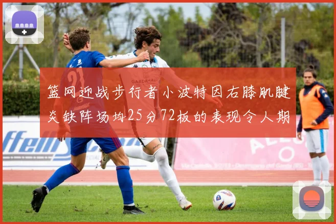 篮网迎战步行者小波特因右膝肌腱炎缺阵场均25分72板的表现令人期待