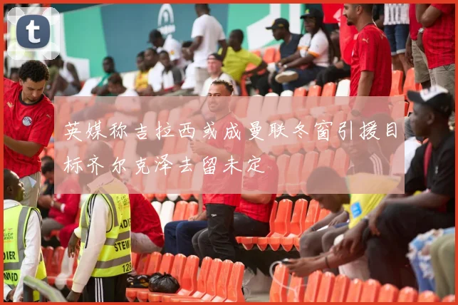 英媒称吉拉西或成曼联冬窗引援目标齐尔克泽去留未定