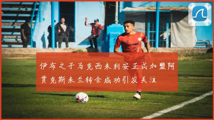 伊布之子马克西米利安正式加盟阿贾克斯米兰转会成功引发关注
