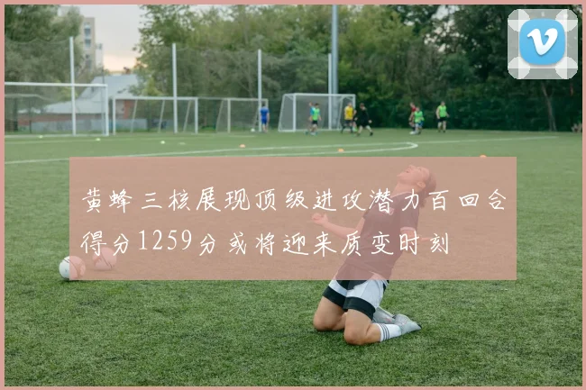 黄蜂三核展现顶级进攻潜力百回合得分1259分或将迎来质变时刻