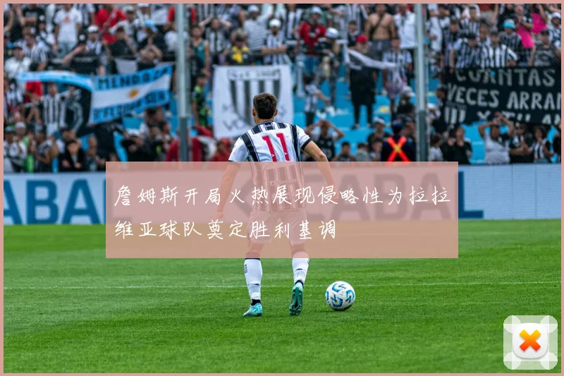 詹姆斯开局火热展现侵略性为拉拉维亚球队奠定胜利基调