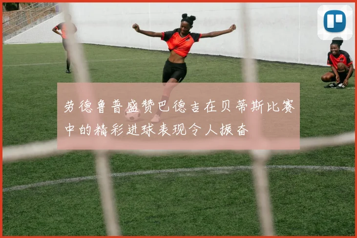 劳德鲁普盛赞巴德吉在贝蒂斯比赛中的精彩进球表现令人振奋