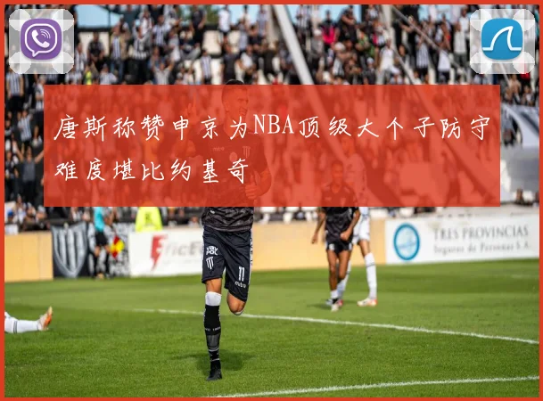 唐斯称赞申京为NBA顶级大个子防守难度堪比约基奇