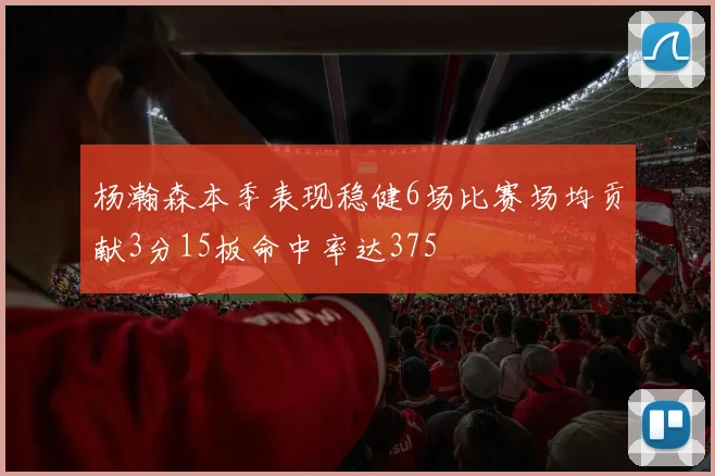 杨瀚森本季表现稳健6场比赛场均贡献3分15板命中率达375