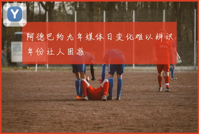 阿德巴约九年媒体日变化难以辨识年份让人困惑
