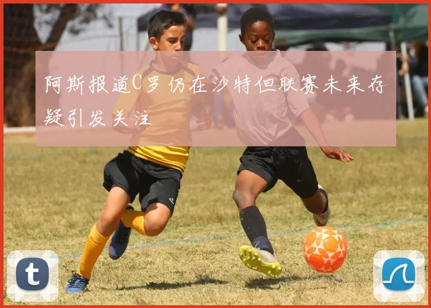 阿斯报道C罗仍在沙特但联赛未来存疑引发关注